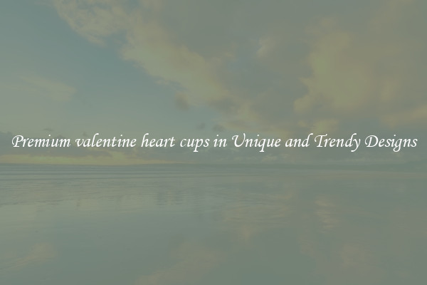 Premium valentine heart cups in Unique and Trendy Designs