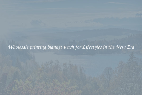 Wholesale printing blanket wash for Lifestyles in the New Era